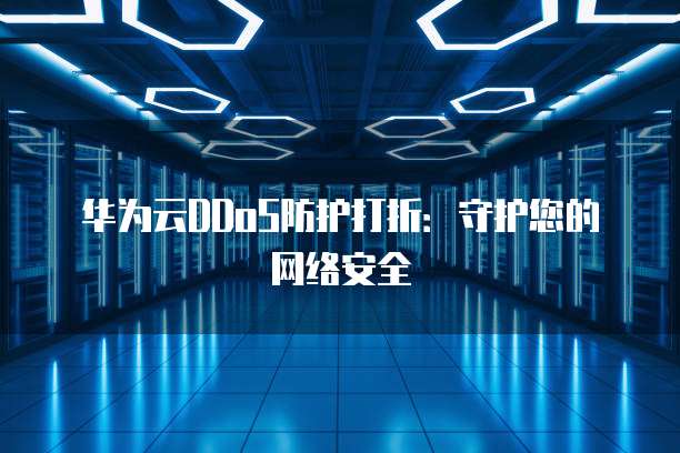 华为云DDoS防护打折:守护您的网络安全