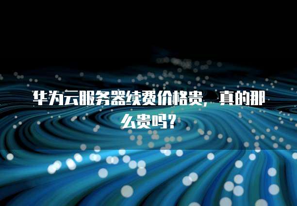 华为云服务器续费价格贵，真的那么贵吗？