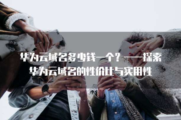 华为云域名多少钱一个?——探索华为云域名的性价比与实用性