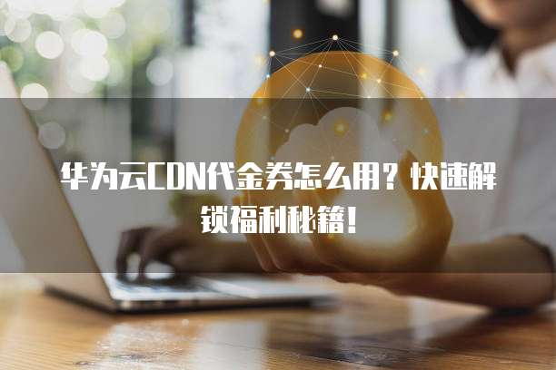 华为云CDN代金券怎么用?快速解锁福利秘籍!