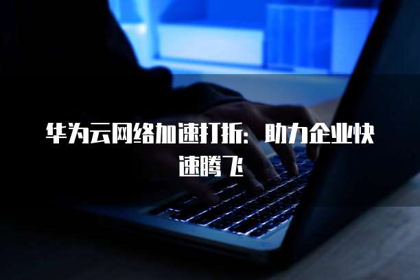 华为云网络加速打折:助力企业快速腾飞