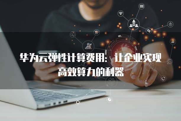 华为云弹性计算费用:让企业实现高效算力的利器