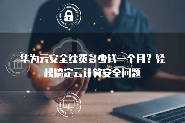华为云安全续费多少钱一个月?轻松搞定云计算安全问题