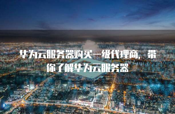 华为云服务器购买一级代理商，带你了解华为云服务器