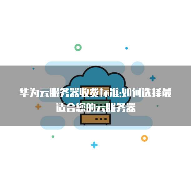 华为云服务器收费标准:如何选择最适合您的云服务器