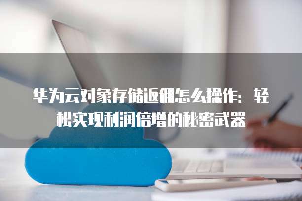 华为云对象存储返佣怎么操作:轻松实现利润倍增的秘密武器