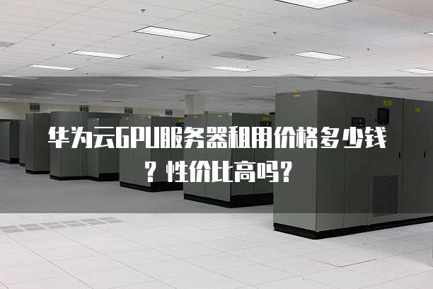 华为云GPU服务器租用价格多少钱?性价比高吗?
