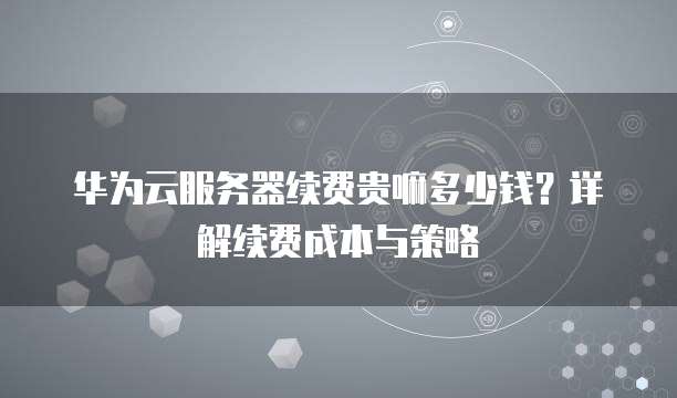 华为云服务器续费贵嘛多少钱?详解续费成本与策略