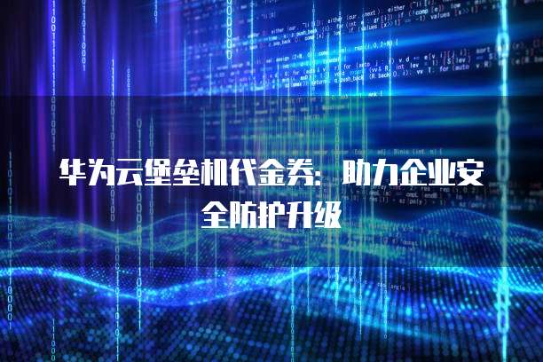 华为云堡垒机代金券:助力企业安全防护升级
