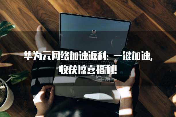 华为云网络加速返利: 一键加速, 收获惊喜福利!