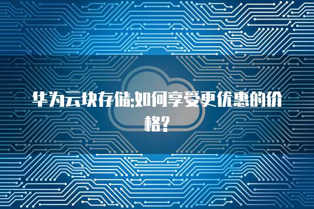 华为云块存储:如何享受更优惠的价格?
