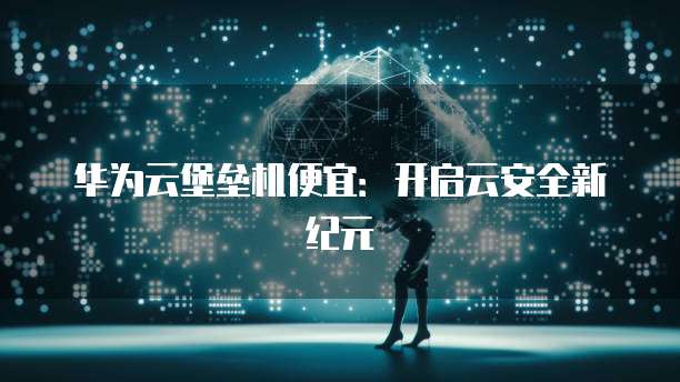 华为云堡垒机便宜：开启云安全新纪元