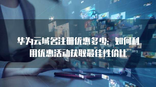 华为云域名注册优惠多少:如何利用优惠活动获取最佳性价比
