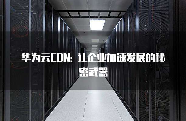 华为云CDN: 让企业加速发展的秘密武器