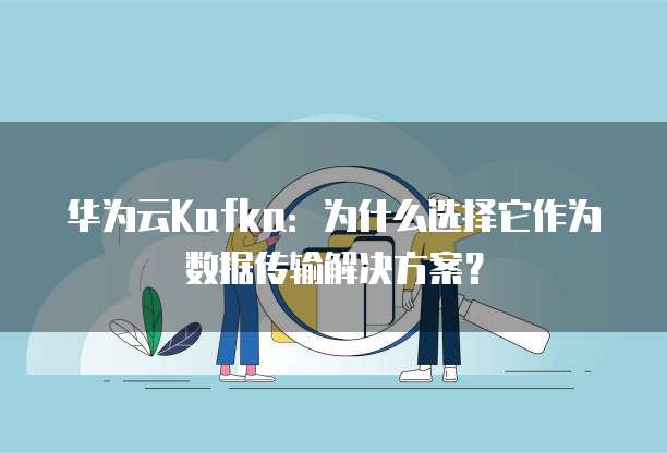 华为云Kafka:为什么选择它作为数据传输解决方案?