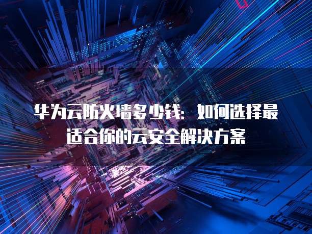华为云防火墙多少钱:如何选择最适合你的云安全解决方案