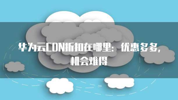 华为云CDN折扣在哪里:优惠多多,机会难得