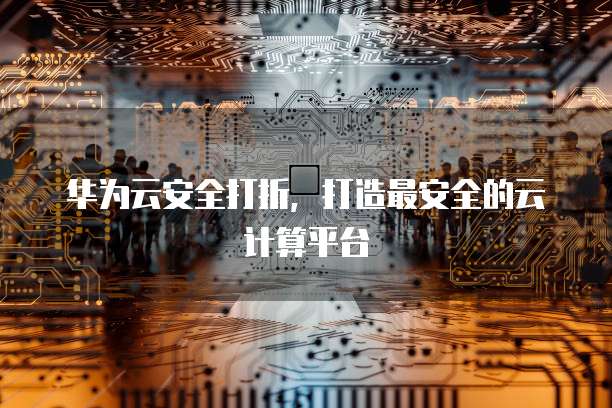 华为云安全打折,打造最安全的云计算平台