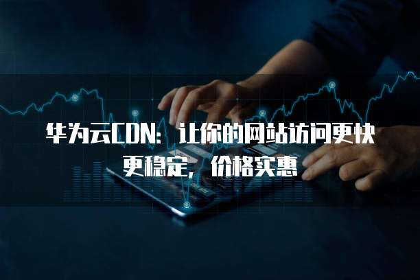 华为云CDN:让你的网站访问更快更稳定,价格实惠