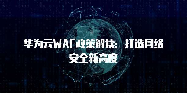 华为云WAF政策解读:打造网络安全新高度