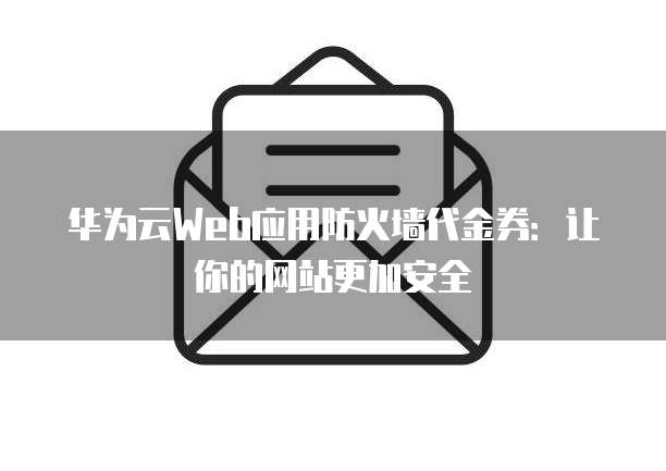 华为云Web应用防火墙代金券:让你的网站更加安全