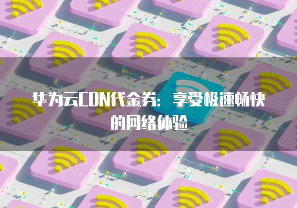 华为云CDN代金券：享受极速畅快的网络体验
