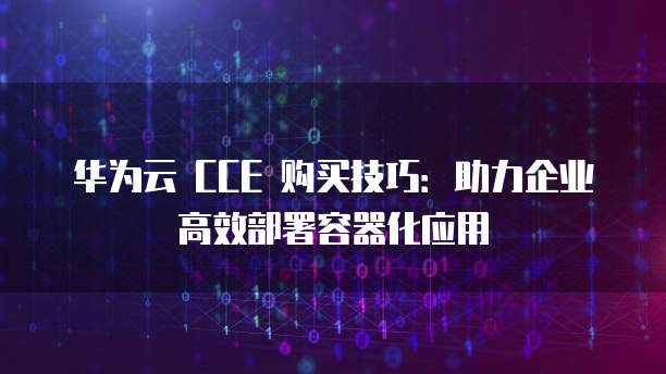 华为云 CCE 购买技巧:助力企业高效部署容器化应用