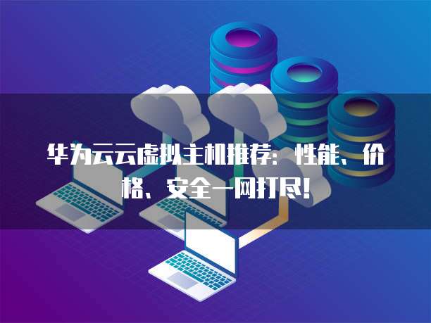 华为云云虚拟主机推荐:性能、价格、安全一网打尽!