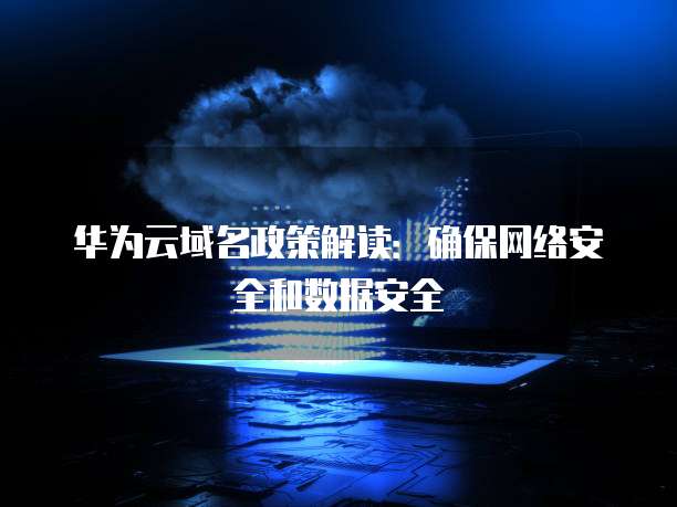 华为云域名政策解读:确保网络安全和数据安全