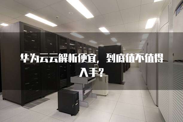 华为云云解析便宜,到底值不值得入手?