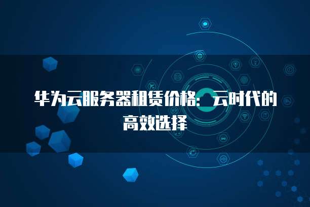 华为云服务器租赁价格:云时代的高效选择