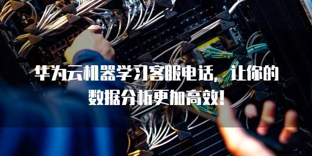 华为云机器学习客服电话,让你的数据分析更加高效!