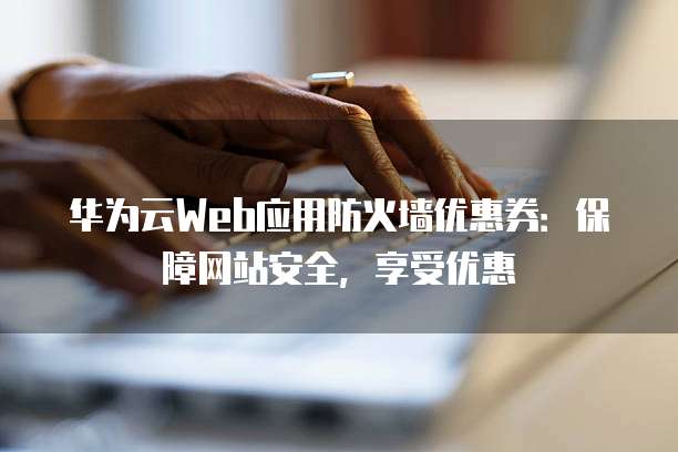 华为云Web应用防火墙优惠券:保障网站安全,享受优惠