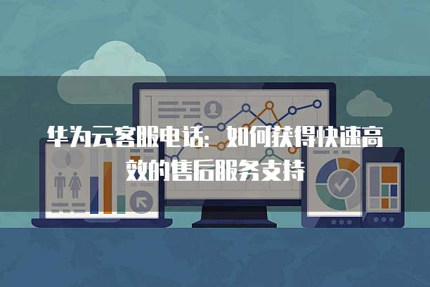 华为云客服电话:如何获得快速高效的售后服务支持