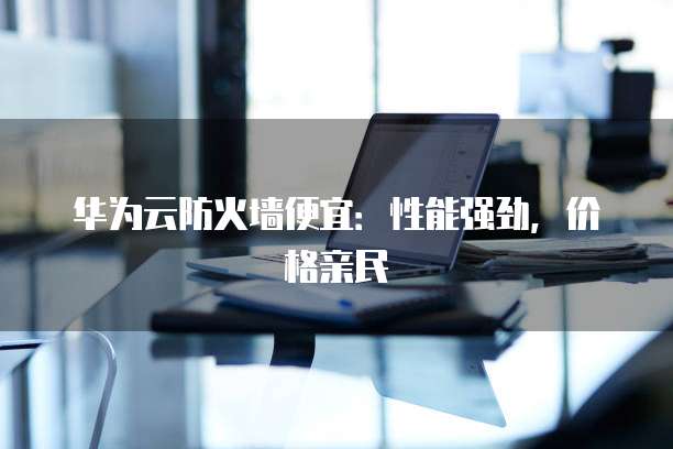华为云防火墙便宜：性能强劲，价格亲民