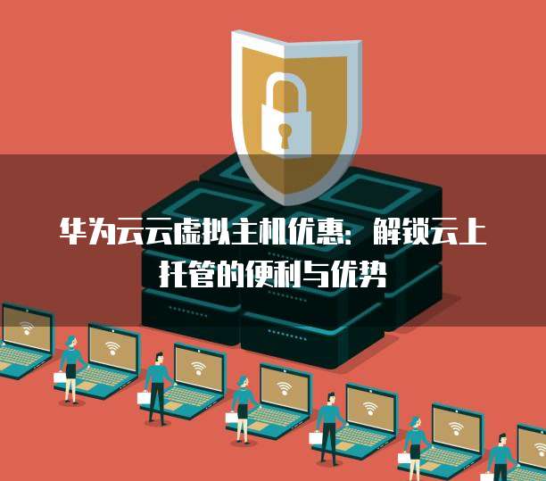 华为云云虚拟主机优惠:解锁云上托管的便利与优势