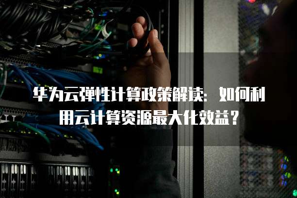 华为云弹性计算政策解读:如何利用云计算资源最大化效益?