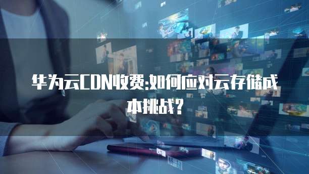 华为云CDN收费:如何应对云存储成本挑战?