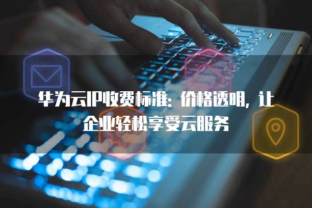 华为云IP收费标准: 价格透明, 让企业轻松享受云服务