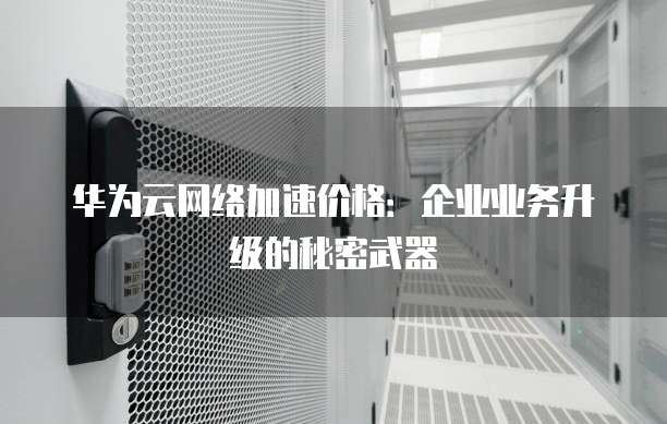 华为云网络加速价格:企业业务升级的秘密武器