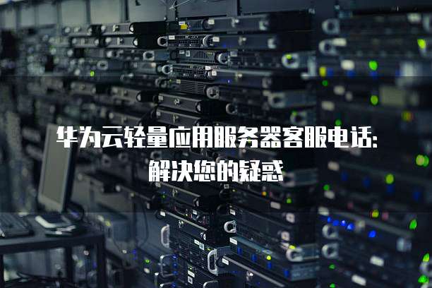 华为云轻量应用服务器客服电话:解决您的疑惑