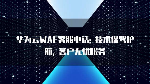 华为云WAF客服电话: 技术保驾护航, 客户无忧服务