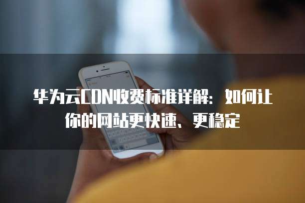华为云CDN收费标准详解:如何让你的网站更快速、更稳定