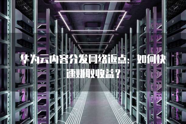 华为云内容分发网络返点：如何快速赚取收益？