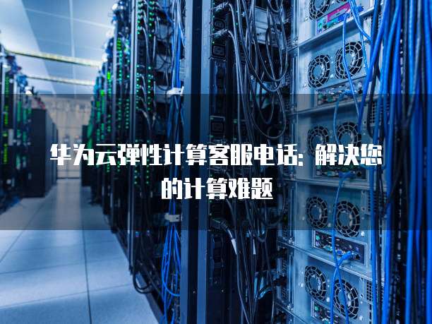 华为云弹性计算客服电话: 解决您的计算难题
