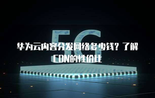 华为云内容分发网络多少钱?了解CDN的性价比