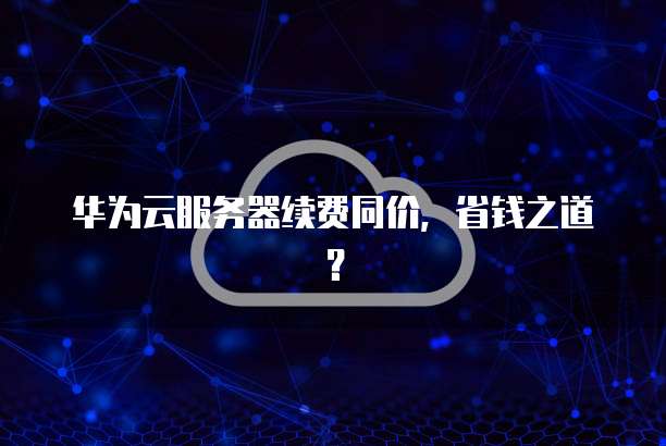 华为云服务器续费同价,省钱之道?