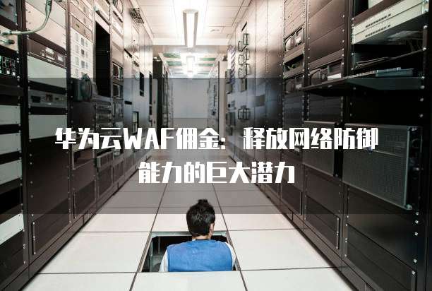 华为云WAF佣金：释放网络防御能力的巨大潜力