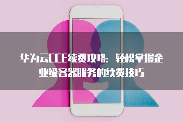 华为云CCE续费攻略:轻松掌握企业级容器服务的续费技巧