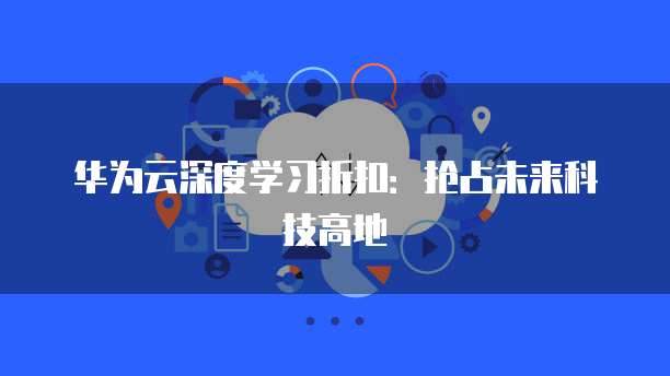 华为云深度学习折扣:抢占未来科技高地